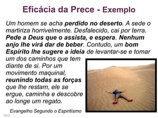 Eficácia da Prece - Exemplo
Um homem se acha perdido no deserto. A sede o
martiriza horrivelmente. Desfalecido, cai por terra.
Pede a Deus que o assista, e espera. Nenhum
anjo lhe virá dar de beber. Contudo, um bom
Espírito lhe sugere a ideia de levantar-se e tomar
um dos caminhos que tem
diante de si. Por um
movimento maquinal,
reunindo todas as forças
que lhe restam, ele se
ergue, caminha e descobre
ao longe um regato.
Evangelho Segundo o Espiritismo
16/37
 