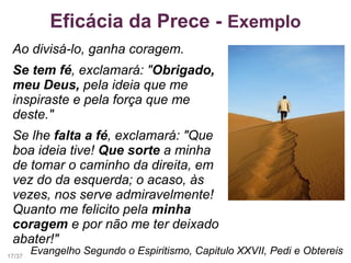 Eficácia da Prece - Exemplo
Ao divisá-lo, ganha coragem.
Se tem fé, exclamará: "Obrigado,
meu Deus, pela ideia que me
inspiraste e pela força que me
deste."
Se lhe falta a fé, exclamará: "Que
boa ideia tive! Que sorte a minha
de tomar o caminho da direita, em
vez do da esquerda; o acaso, às
vezes, nos serve admiravelmente!
Quanto me felicito pela minha
coragem e por não me ter deixado
abater!"
Evangelho Segundo o Espiritismo, Capitulo XXVII, Pedi e Obtereis17/37
 
