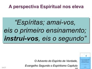 A perspectiva Espiritual nos eleva
O Advento do Espírito de Verdade,
Evangelho Segundo o Espiritismo Capitulo
“Espíritas; amai-vos,
eis o primeiro ensinamento;
instrui-vos, eis o segundo”
“Espíritas; amai-vos,
eis o primeiro ensinamento;
instrui-vos, eis o segundo”
24/37
 