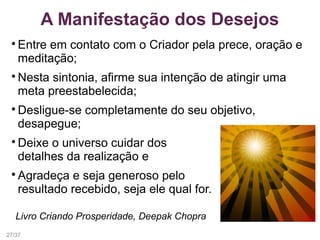 A Manifestação dos Desejos

Entre em contato com o Criador pela prece, oração e
meditação;

Nesta sintonia, afirme sua intenção de atingir uma
meta preestabelecida;

Desligue-se completamente do seu objetivo,
desapegue;

Deixe o universo cuidar dos
detalhes da realização e

Agradeça e seja generoso pelo
resultado recebido, seja ele qual for.
Livro Criando Prosperidade, Deepak Chopra
27/37
 