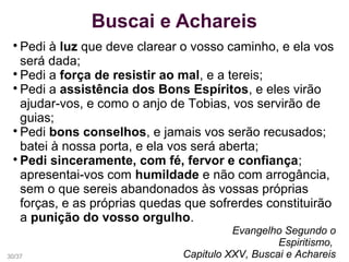 Buscai e Achareis

Pedi à luz que deve clarear o vosso caminho, e ela vos
será dada;

Pedi a força de resistir ao mal, e a tereis;

Pedi a assistência dos Bons Espíritos, e eles virão
ajudar-vos, e como o anjo de Tobias, vos servirão de
guias;

Pedi bons conselhos, e jamais vos serão recusados;
batei à nossa porta, e ela vos será aberta;

Pedi sinceramente, com fé, fervor e confiança;
apresentai-vos com humildade e não com arrogância,
sem o que sereis abandonados às vossas próprias
forças, e as próprias quedas que sofrerdes constituirão
a punição do vosso orgulho.
Evangelho Segundo o
Espiritismo,
Capitulo XXV, Buscai e Achareis30/37
 