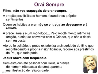 Filhos, não vos esqueçais de orar sempre.
A oração possibilita ao homem abrandar os próprios
sentimentos.
Quem se habitua a orar não se entrega ao desespero e à
revolta.
A prece jamais é um monólogo... Pelo recolhimento íntimo na
oração, a criatura conversa com o Criador, que não a deixa
sem resposta.
Ato de fé solitário, a prece exterioriza a sinceridade do filho que,
reconhecendo a própria insignificância, recorre aos préstimos
do Pai, que tudo pode.
Jesus orava com frequência.
Sem este contato pessoal com Deus, a crença
do homem não passa de uma aparente
manifestação de religiosidade.
Orai Sempre
32/37
 