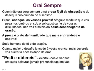 Quem não ora será sempre uma presa fácil da obsessão e do
desequilíbrio oriundo de si mesmo.
Filhos, abençoai as vossas provas! Afagai o madeiro que vos
pesa nos ombros e, sob o sol causticante de vossas
dificuldades, não vos afasteis do oásis aconchegante da
oração.
A prece é o ato de humildade que mais engrandece o
espírito!
Sede homens de fé e de oração.
Quanto maior o desafio lançado à vossa crença, mais devereis
vos curvar à necessidade de orar.
"Pedi e obtereis" - exortou-nos o Senhor,
em suas palavras jamais pronunciadas em vão.
Orai Sempre
34/37
 
