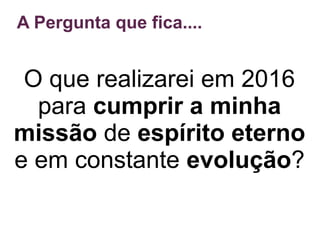 A Pergunta que fica....
O que realizarei em 2016
para cumprir a minha
missão de espírito eterno
e em constante evolução?
 