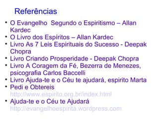 Referências

O Evangelho Segundo o Espiritismo – Allan
Kardec

O Livro dos Espíritos – Allan Kardec

Livro As 7 Leis Espirituais do Sucesso - Deepak
Chopra

Livro Criando Prosperidade - Deepak Chopra

Livro A Coragem da Fé, Bezerra de Menezes,
psicografia Carlos Baccelli

Livro Ajuda-te e o Céu te ajudará, espirito Marta

Pedi e Obtereis
http://www.espirito.org.br/index.html

Ajuda-te e o Céu te Ajudará
http://evangelhoespirita.wordpress.com
 