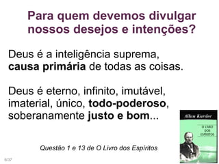 Para quem devemos divulgar
nossos desejos e intenções?
Deus é a inteligência suprema,
causa primária de todas as coisas.
Deus é eterno, infinito, imutável,
imaterial, único, todo-poderoso,
soberanamente justo e bom...
Questão 1 e 13 de O Livro dos Espíritos
6/37
 