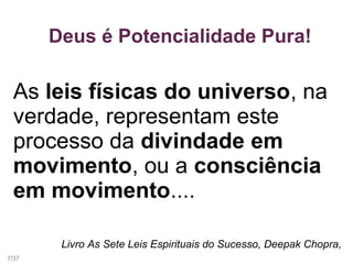 Deus é Potencialidade Pura!
As leis físicas do universo, na
verdade, representam este
processo da divindade em
movimento, ou a consciência
em movimento....
Livro As Sete Leis Espirituais do Sucesso, Deepak Chopra,
7/37
 