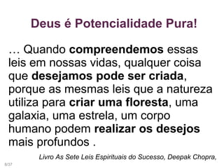 … Quando compreendemos essas
leis em nossas vidas, qualquer coisa
que desejamos pode ser criada,
porque as mesmas leis que a natureza
utiliza para criar uma floresta, uma
galaxia, uma estrela, um corpo
humano podem realizar os desejos
mais profundos .
Deus é Potencialidade Pura!
Livro As Sete Leis Espirituais do Sucesso, Deepak Chopra,
8/37
 