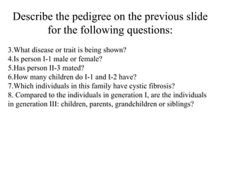 Describe the pedigree on the previous slide for the following questions: What disease or trait is being shown? Is person I-1 male or female? Has person II-3 mated? How many children do I-1 and I-2 have? Which individuals in this family have cystic fibrosis? Compared to the individuals in generation I, are the individuals in generation III: children, parents, grandchildren or siblings? 
