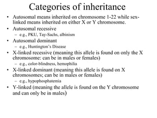 Categories of inheritance  Autosomal means inherited on chromosome 1-22 while sex-linked means inherited on either X or Y chromosome. Autosomal recessive e.g., PKU, Tay-Sachs, albinism Autosomal dominant e.g., Huntington’s Disease X-linked recessive (meaning this allele is found on only the X chromosome: can be in males or females) e.g., color-blindness, hemophilia X-linked dominant (meaning this allele is found on X chromosomes; can be in males or females) e.g., hypophosphatemia Y-linked (meaning the allele is found on the Y chromosome and can only be in males )  