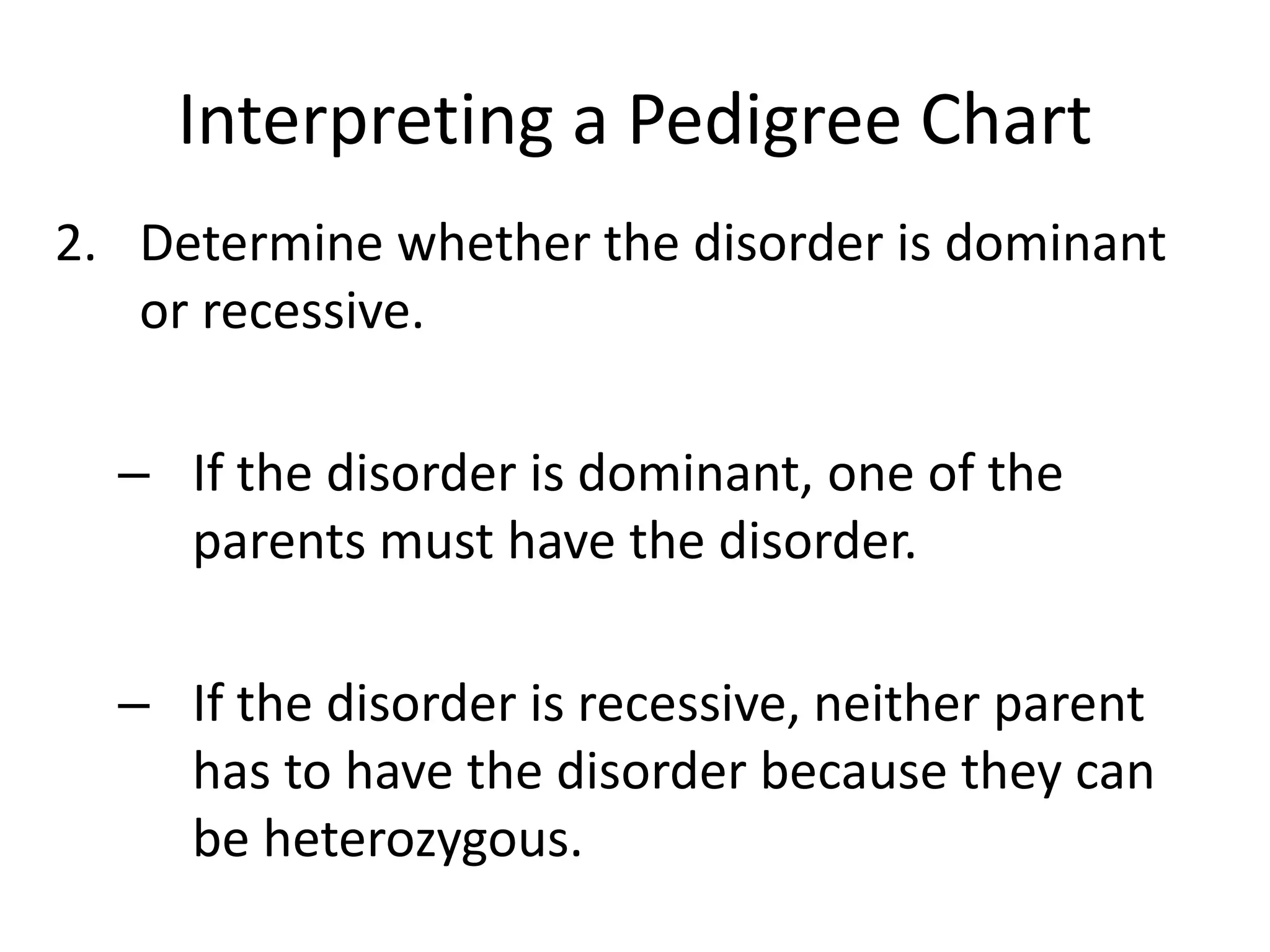 Interpreting a Pedigree Chart
2. Determine whether the disorder is dominant
or recessive.
– If the disorder is dominant, one of the
parents must have the disorder.
– If the disorder is recessive, neither parent
has to have the disorder because they can
be heterozygous.
 