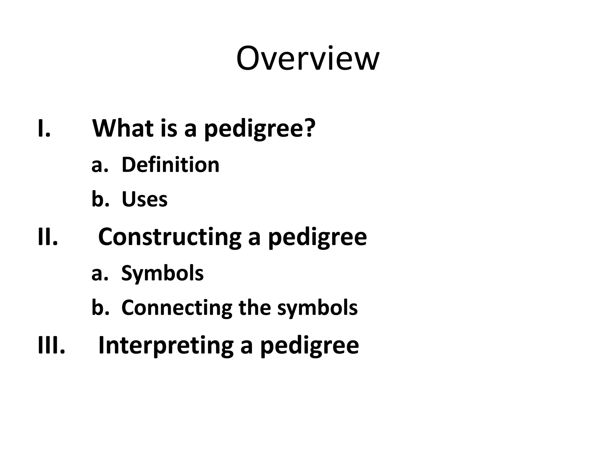 Overview
I. What is a pedigree?
a. Definition
b. Uses
II. Constructing a pedigree
a. Symbols
b. Connecting the symbols
III. Interpreting a pedigree
 
