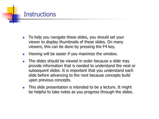 Instructions








To help you navigate these slides, you should set your
viewer to display thumbnails of these slides. On many
viewers, this can be done by pressing the F4 key.
Viewing will be easier if you maximize the window.
The slides should be viewed in order because a slide may
provide information that is needed to understand the next or
subsequent slides. It is important that you understand each
slide before advancing to the next because concepts build
upon previous concepts.
This slide presentation is intended to be a lecture. It might
be helpful to take notes as you progress through the slides.

 