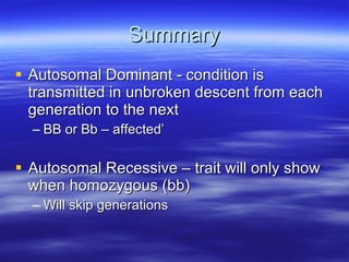 Summary Autosomal Dominant - condition is transmitted in unbroken descent from each generation to the next  BB or Bb – affected’ Autosomal Recessive – trait will only show when homozygous (bb) Will skip generations 