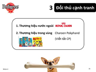 3     Đối thủ cạnh tranh


         1. Thương hiệu nước ngoài

         2. Thương hiệu trong vùng Charoen Pokphand
                                     (Viết tắt CP)




Nhóm 4                                                16
 