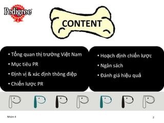 CONTENT

• Tổng quan thị trường Việt Nam   • Hoạch định chiến lược
• Mục tiêu PR                     • Ngân sách
• Định vị & xác định thông điệp   • Đánh giá hiệu quả
• Chiến lược PR




Nhóm 4                                                      2
 