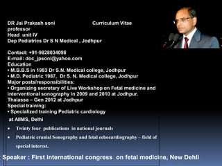 DR Jai Prakash soni Curriculum Vitae
professor
Head unit IV
Dep Pediatrics Dr S N Medical , Jodhpur
Contact: +91-9828034098
E-mail: doc_jpsoni@yahoo.com
Education
• M.B.B.S in 1983 Dr S.N. Medical college, Jodhpur
• M.D. Pediatric 1987, Dr S. N. Medical college, Jodhpur
Major posts/responsibilities:
• Organizing secretary of Live Workshop on Fetal medicine and
interventional sonography in 2009 and 2010 at Jodhpur.
Thalassa – Gen 2012 at Jodhpur
Special training:
• Specialized training Pediatric cardiology
at AIIMS, Delhi
 Twinty four publications in national journals
 Pediatric cranial Sonography and fetal echocardiography – field of
special interest.
Speaker : First international congress on fetal medicine, New Dehli
 