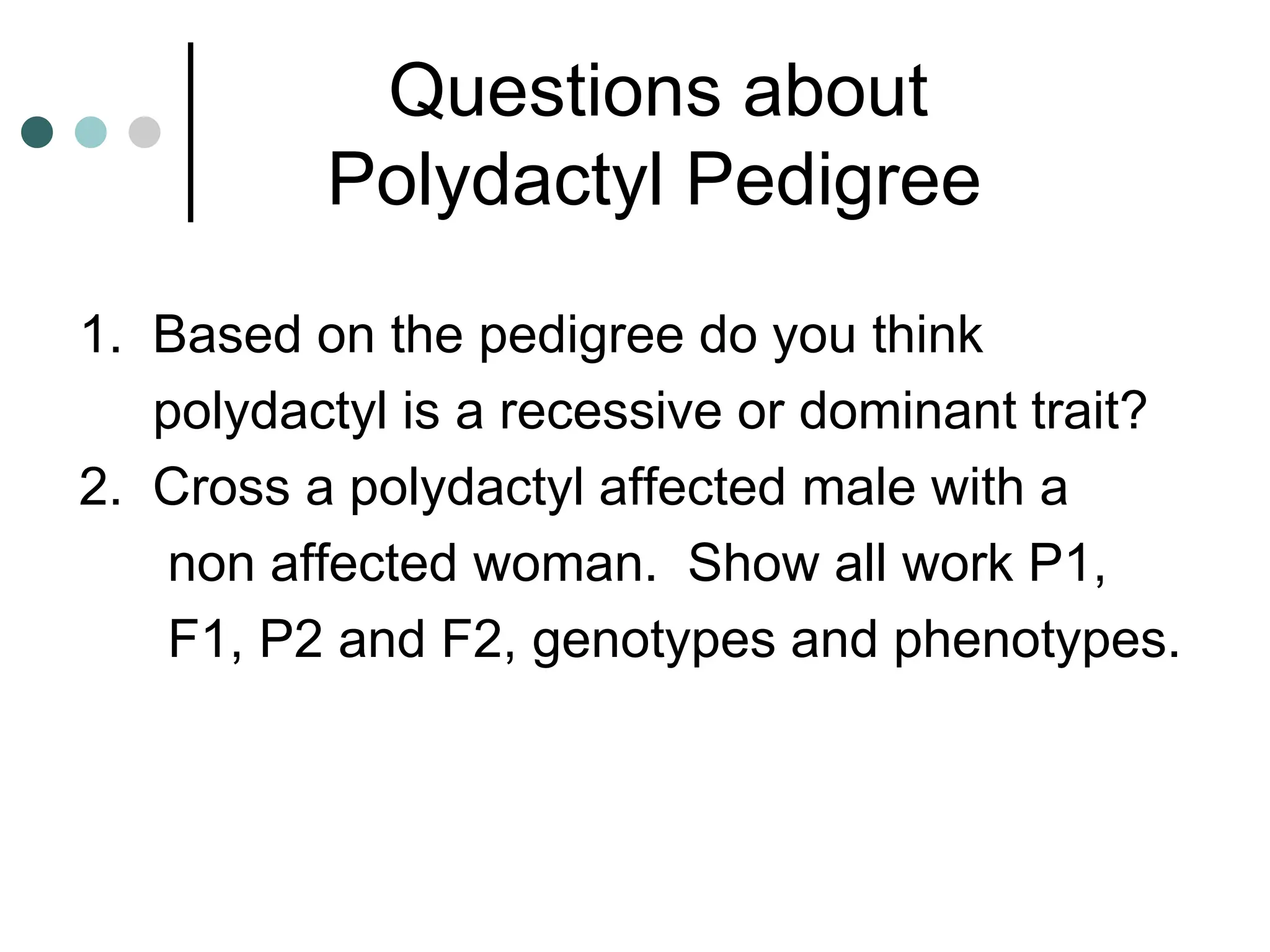 Questions about
Polydactyl Pedigree
1. Based on the pedigree do you think
polydactyl is a recessive or dominant trait?
2. Cross a polydactyl affected male with a
non affected woman. Show all work P1,
F1, P2 and F2, genotypes and phenotypes.
 