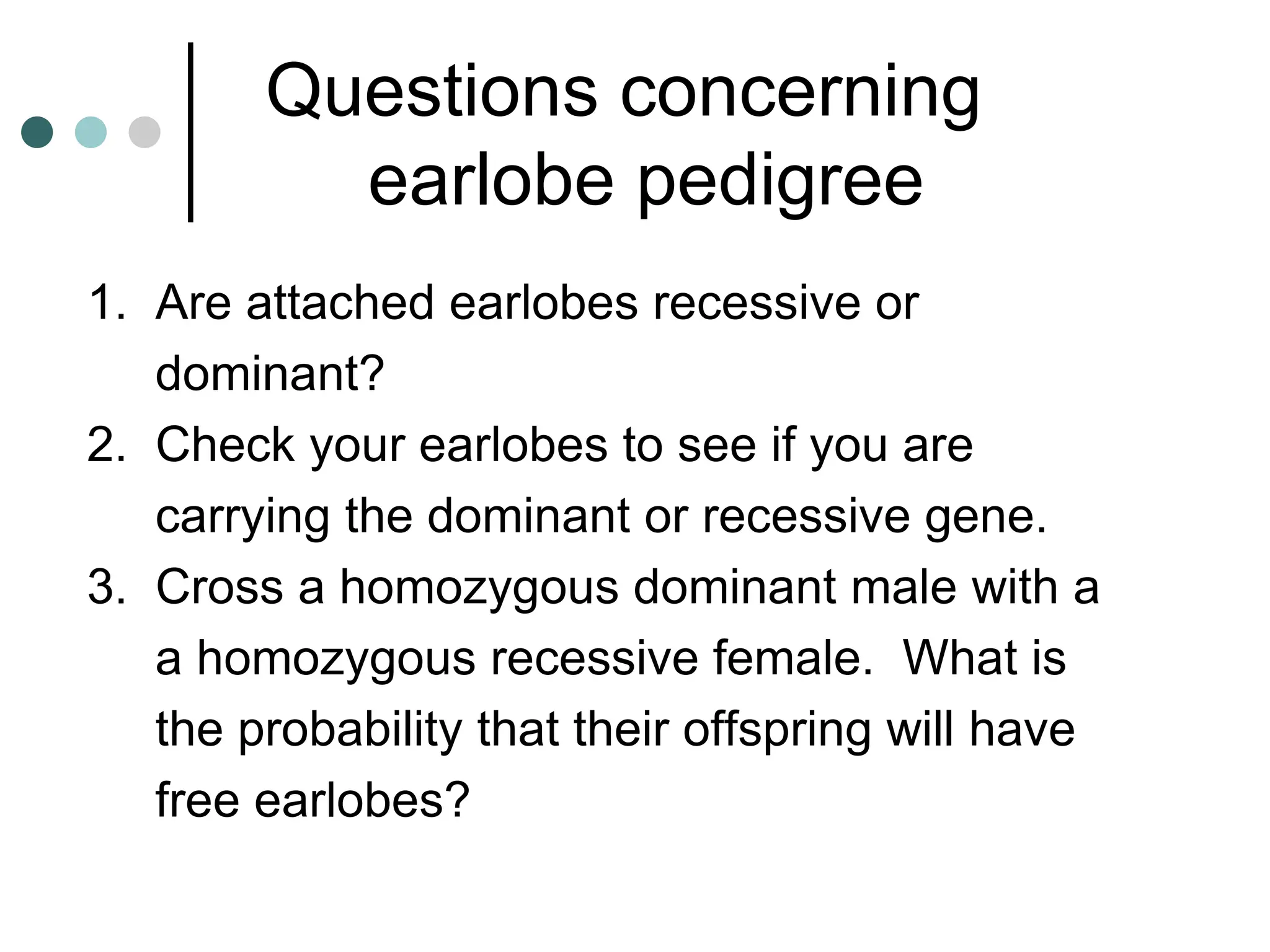 Questions concerning
earlobe pedigree
1. Are attached earlobes recessive or
dominant?
2. Check your earlobes to see if you are
carrying the dominant or recessive gene.
3. Cross a homozygous dominant male with a
a homozygous recessive female. What is
the probability that their offspring will have
free earlobes?
 