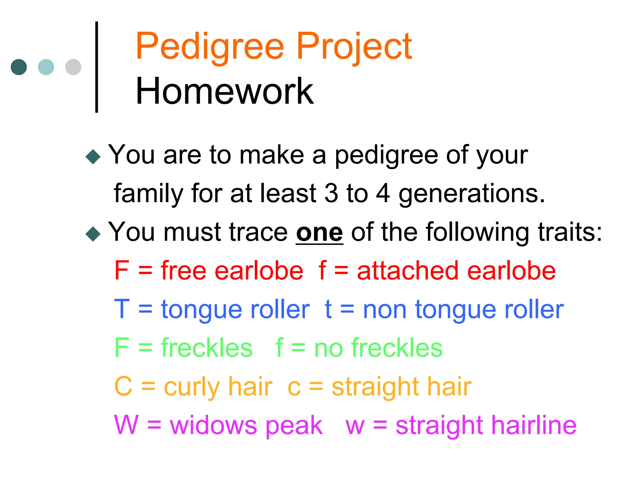 Pedigree Project
Homework
 You are to make a pedigree of your
family for at least 3 to 4 generations.
 You must trace one of the following traits:
F = free earlobe f = attached earlobe
T = tongue roller t = non tongue roller
F = freckles f = no freckles
C = curly hair c = straight hair
W = widows peak w = straight hairline
 