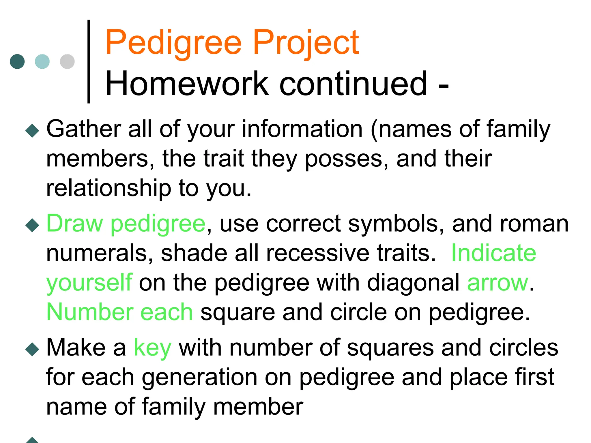 Pedigree Project
Homework continued -
 Gather all of your information (names of family
members, the trait they posses, and their
relationship to you.
 Draw pedigree, use correct symbols, and roman
numerals, shade all recessive traits. Indicate
yourself on the pedigree with diagonal arrow.
Number each square and circle on pedigree.
 Make a key with number of squares and circles
for each generation on pedigree and place first
name of family member
 