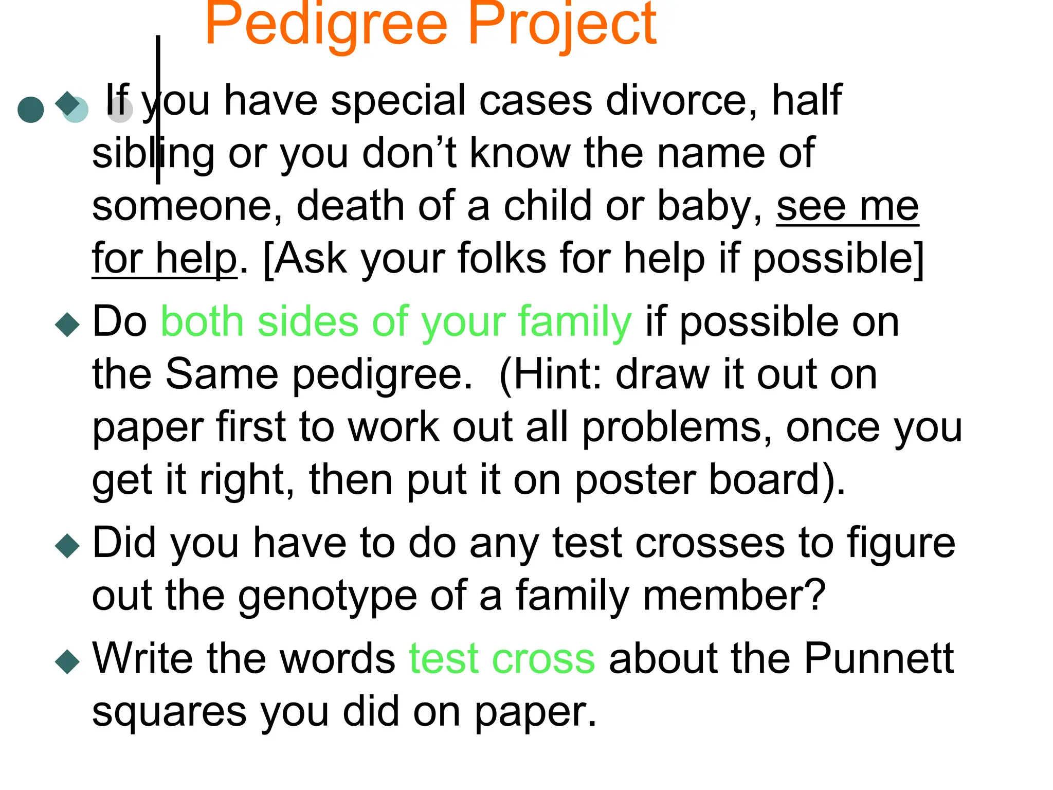 Pedigree Project
 If you have special cases divorce, half
sibling or you don’t know the name of
someone, death of a child or baby, see me
for help. [Ask your folks for help if possible]
 Do both sides of your family if possible on
the Same pedigree. (Hint: draw it out on
paper first to work out all problems, once you
get it right, then put it on poster board).
 Did you have to do any test crosses to figure
out the genotype of a family member?
 Write the words test cross about the Punnett
squares you did on paper.
 