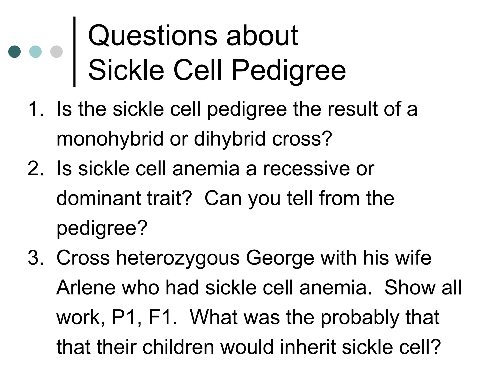 Questions about
Sickle Cell Pedigree
1. Is the sickle cell pedigree the result of a
monohybrid or dihybrid cross?
2. Is sickle cell anemia a recessive or
dominant trait? Can you tell from the
pedigree?
3. Cross heterozygous George with his wife
Arlene who had sickle cell anemia. Show all
work, P1, F1. What was the probably that
that their children would inherit sickle cell?
 