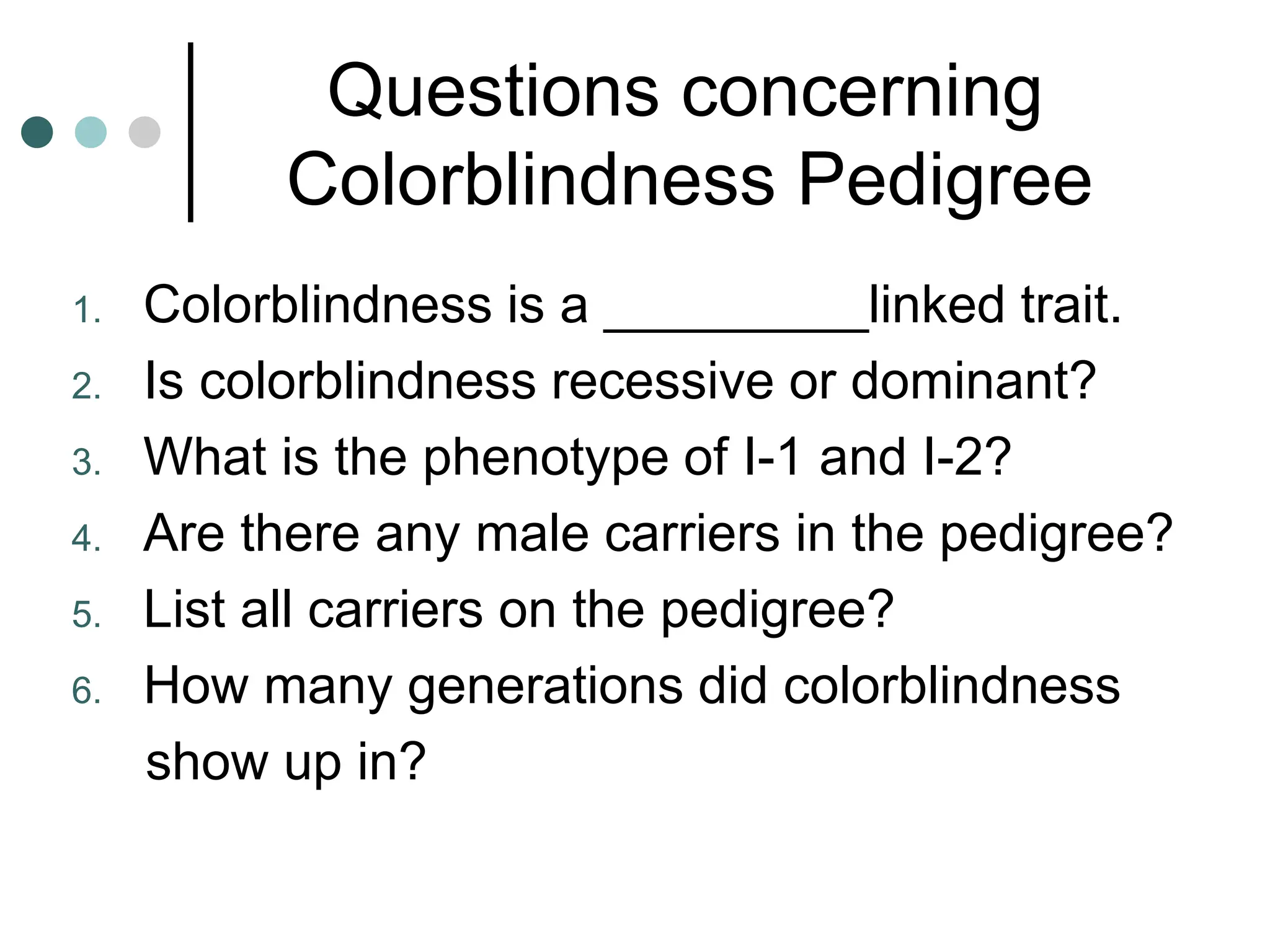 Questions concerning
Colorblindness Pedigree
1. Colorblindness is a _________linked trait.
2. Is colorblindness recessive or dominant?
3. What is the phenotype of I-1 and I-2?
4. Are there any male carriers in the pedigree?
5. List all carriers on the pedigree?
6. How many generations did colorblindness
show up in?
 