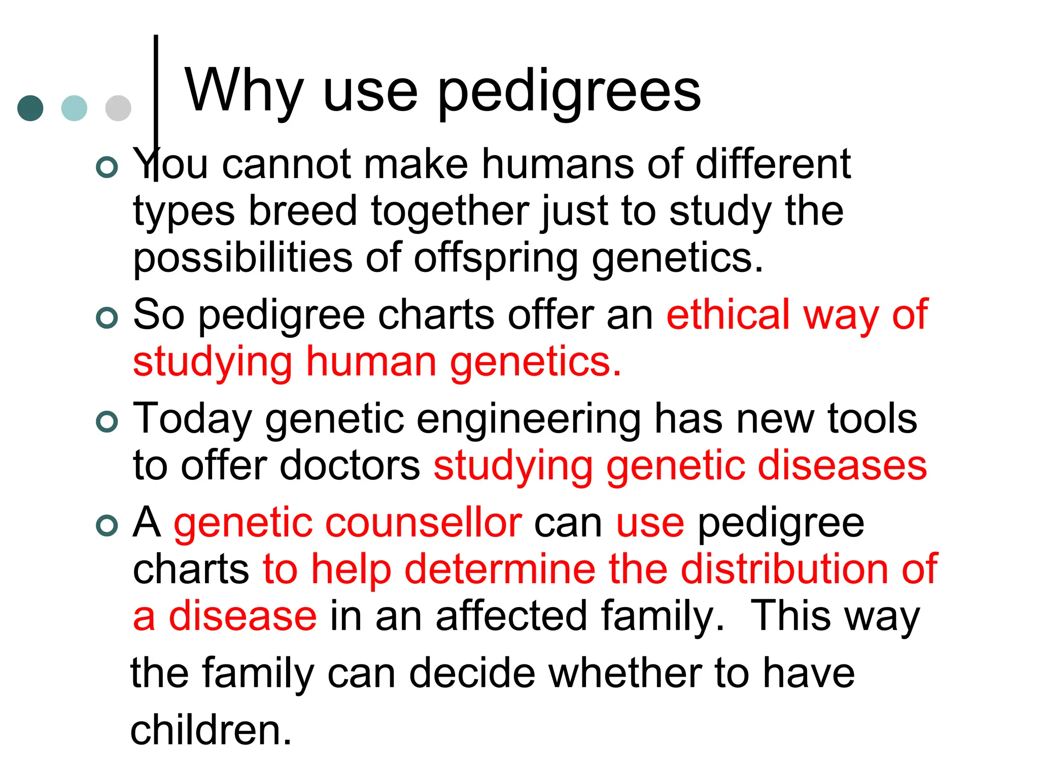 Why use pedigrees
 You cannot make humans of different
types breed together just to study the
possibilities of offspring genetics.
 So pedigree charts offer an ethical way of
studying human genetics.
 Today genetic engineering has new tools
to offer doctors studying genetic diseases
 A genetic counsellor can use pedigree
charts to help determine the distribution of
a disease in an affected family. This way
the family can decide whether to have
children.
 