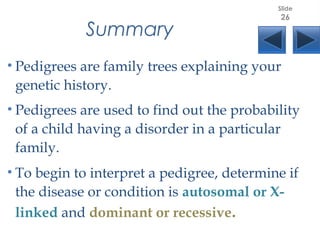 Summary
• Pedigrees are family trees explaining your
genetic history.
• Pedigrees are used to find out the probability
of a child having a disorder in a particular
family.
• To begin to interpret a pedigree, determine if
the disease or condition is autosomal or X-
linked and dominant or recessive.
Slide
26
 