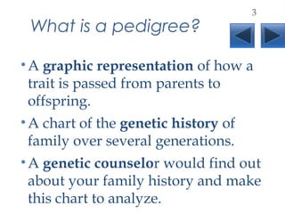 What is a pedigree?
•A graphic representation of how a
trait is passed from parents to
offspring.
•A chart of the genetic history of
family over several generations.
•A genetic counselor would find out
about your family history and make
this chart to analyze.
3
 