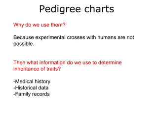Pedigree charts
Why do we use them?

Because experimental crosses with humans are not
possible.


Then what information do we use to determine
inheritance of traits?

-Medical history
-Historical data
-Family records
 