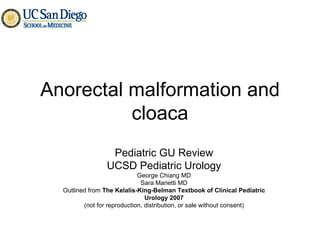 Anorectal malformation and cloaca Pediatric GU Review UCSD Pediatric Urology George Chiang MD Sara Marietti MD Outlined from  The Kelalis-King-Belman Textbook of Clinical Pediatric Urology 2007 (not for reproduction, distribution, or sale without consent) 