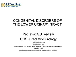 CONGENITAL DISORDERS OF THE LOWER URINARY TRACT Pediatric GU Review UCSD Pediatric Urology George Chiang MD Sara Marietti MD Outlined from  The Kelalis-King-Belman Textbook of Clinical Pediatric Urology 2007 (not for reproduction, distribution, or sale without consent) 
