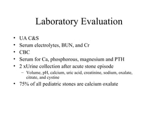 Laboratory Evaluation UA C&S Serum electrolytes, BUN, and Cr CBC Serum for Ca, phosphorous, magnesium and PTH 2 xUrine collection after acute stone episode Volume, pH, calcium, uric acid, creatinine, sodium, oxalate, citrate, and cystine 75% of all pediatric stones are calcium oxalate 