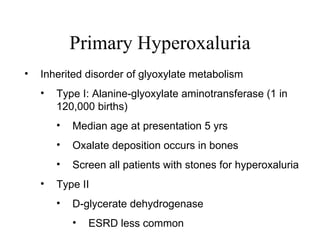 Primary Hyperoxaluria Inherited disorder of glyoxylate metabolism Type I: Alanine-glyoxylate aminotransferase (1 in 120,000 births) Median age at presentation 5 yrs Oxalate deposition occurs in bones  Screen all patients with stones for hyperoxaluria Type II D-glycerate dehydrogenase ESRD less common 