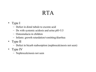 RTA Type I  Defect in distal tubule to excrete acid Dx with systemic acidosis and urine pH>5.5 Osteomalacia in children Infants: growth retardation/vomitting/diarrhea Type II Defect in bicarb reabsorption (nephrocalcinosis not seen) Type IV Nephrocalcinosis not seen 