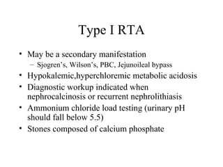 Type I RTA May be a secondary manifestation Sjogren’s, Wilson’s, PBC, Jejunoileal bypass Hypokalemic,hyperchloremic metabolic acidosis Diagnostic workup indicated when nephrocalcinosis or recurrent nephrolithiasis Ammonium chloride load testing (urinary pH should fall below 5.5) Stones composed of calcium phosphate 