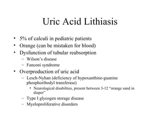 Uric Acid Lithiasis 5% of calculi in pediatric patients Orange (can be mistaken for blood) Dysfunction of tubular reabsorption Wilson’s disease Fanconi syndrome Overproduction of uric acid Lesch-Nyhan (deficiency of hypoxanthine-guanine phosphoribodyl transferase) Neurological disabilties, present between 3-12 “orange sand in diaper” Type I glycogen storage disease  Myeloproliferative disorders 