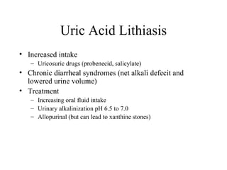 Uric Acid Lithiasis Increased intake Uricosuric drugs (probenecid, salicylate) Chronic diarrheal syndromes (net alkali defecit and lowered urine volume) Treatment Increasing oral fluid intake Urinary alkalinization pH 6.5 to 7.0 Allopurinal (but can lead to xanthine stones) 