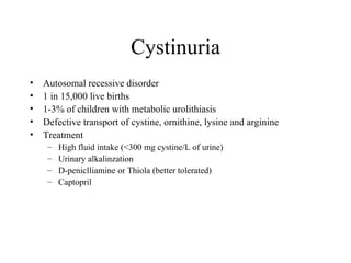 Cystinuria Autosomal recessive disorder 1 in 15,000 live births 1-3% of children with metabolic urolithiasis Defective transport of cystine, ornithine, lysine and arginine Treatment High fluid intake (<300 mg cystine/L of urine) Urinary alkalinzation D-peniclliamine or Thiola (better tolerated) Captopril 