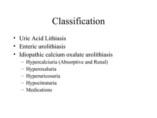 Classification Uric Acid Lithiasis Enteric urolithiasis Idiopathic calcium oxalate urolithiasis Hypercalciuria (Absorptive and Renal) Hyperoxaluria Hyperuricosuria Hypocitraturia  Medications 