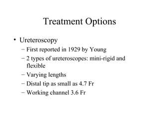 Treatment Options Ureteroscopy First reported in 1929 by Young 2 types of ureteroscopes: mini-rigid and flexible Varying lengths Distal tip as small as 4.7 Fr Working channel 3.6 Fr 