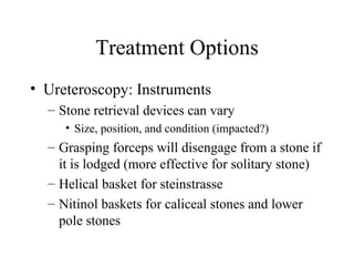 Treatment Options Ureteroscopy: Instruments Stone retrieval devices can vary Size, position, and condition (impacted?) Grasping forceps will disengage from a stone if it is lodged (more effective for solitary stone) Helical basket for steinstrasse  Nitinol baskets for caliceal stones and lower pole stones 
