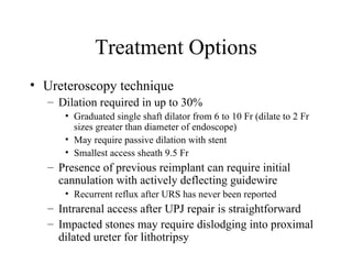 Treatment Options Ureteroscopy technique Dilation required in up to 30% Graduated single shaft dilator from 6 to 10 Fr (dilate to 2 Fr sizes greater than diameter of endoscope) May require passive dilation with stent  Smallest access sheath 9.5 Fr Presence of previous reimplant can require initial cannulation with actively deflecting guidewire Recurrent reflux after URS has never been reported Intrarenal access after UPJ repair is straightforward  Impacted stones may require dislodging into proximal dilated ureter for lithotripsy 