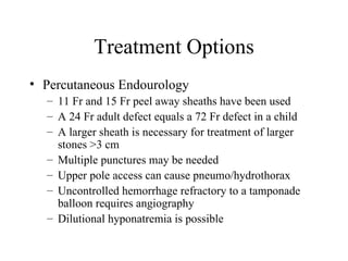 Treatment Options Percutaneous Endourology 11 Fr and 15 Fr peel away sheaths have been used A 24 Fr adult defect equals a 72 Fr defect in a child A larger sheath is necessary for treatment of larger stones >3 cm Multiple punctures may be needed Upper pole access can cause pneumo/hydrothorax Uncontrolled hemorrhage refractory to a tamponade balloon requires angiography Dilutional hyponatremia is possible  