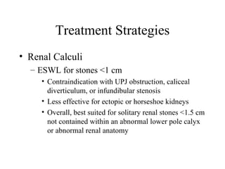 Treatment Strategies Renal Calculi ESWL for stones <1 cm Contraindication with UPJ obstruction, caliceal diverticulum, or infundibular stenosis Less effective for ectopic or horseshoe kidneys Overall, best suited for solitary renal stones <1.5 cm not contained within an abnormal lower pole calyx or abnormal renal anatomy 