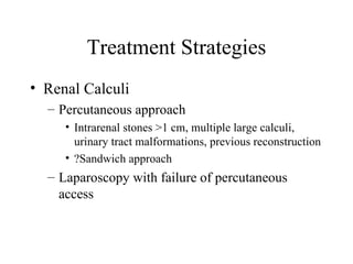 Treatment Strategies Renal Calculi Percutaneous approach Intrarenal stones >1 cm, multiple large calculi, urinary tract malformations, previous reconstruction ?Sandwich approach Laparoscopy with failure of percutaneous access 