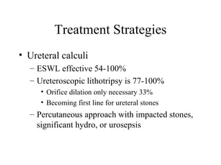 Treatment Strategies Ureteral calculi ESWL effective 54-100% Ureteroscopic lithotripsy is 77-100%  Orifice dilation only necessary 33% Becoming first line for ureteral stones Percutaneous approach with impacted stones, significant hydro, or urosepsis 