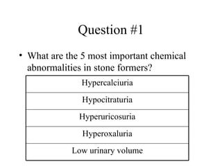 Question #1 What are the 5 most important chemical abnormalities in stone formers? Low urinary volume Hyperoxaluria Hyperuricosuria Hypocitraturia Hypercalciuria 